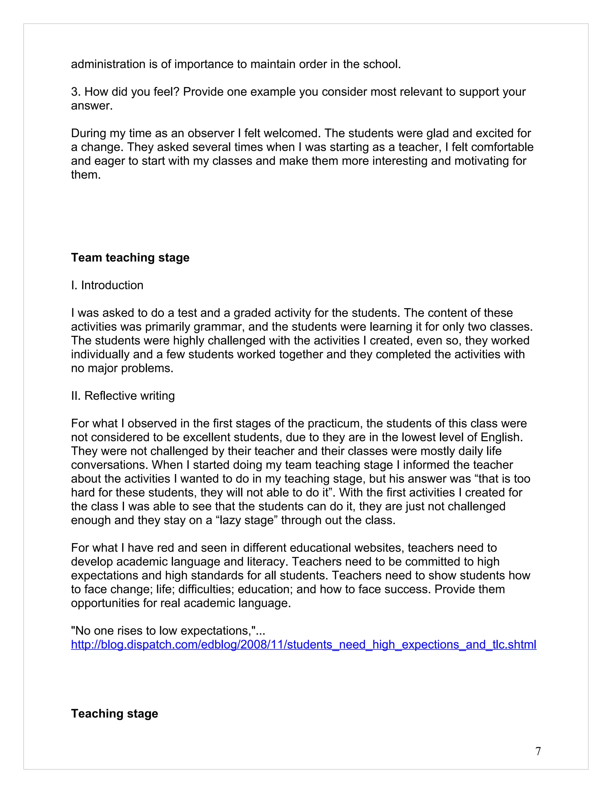 administration is of importance to maintain order in the school.

3. How did you feel? Provide one example you consider most relevant to support your
answer.

During my time as an observer I felt welcomed. The students were glad and excited for
a change. They asked several times when I was starting as a teacher, I felt comfortable
and eager to start with my classes and make them more interesting and motivating for
them.




Team teaching stage

I. Introduction

I was asked to do a test and a graded activity for the students. The content of these
activities was primarily grammar, and the students were learning it for only two classes.
The students were highly challenged with the activities I created, even so, they worked
individually and a few students worked together and they completed the activities with
no major problems.

II. Reflective writing

For what I observed in the first stages of the practicum, the students of this class were
not considered to be excellent students, due to they are in the lowest level of English.
They were not challenged by their teacher and their classes were mostly daily life
conversations. When I started doing my team teaching stage I informed the teacher
about the activities I wanted to do in my teaching stage, but his answer was “that is too
hard for these students, they will not able to do it”. With the first activities I created for
the class I was able to see that the students can do it, they are just not challenged
enough and they stay on a “lazy stage” through out the class.

For what I have red and seen in different educational websites, teachers need to
develop academic language and literacy. Teachers need to be committed to high
expectations and high standards for all students. Teachers need to show students how
to face change; life; difficulties; education; and how to face success. Provide them
opportunities for real academic language.

"No one rises to low expectations,"...
http://blog.dispatch.com/edblog/2008/11/students_need_high_expections_and_tlc.shtml




Teaching stage


                                                                                                 7
 