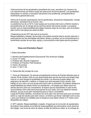 •Intervenciones de los apoderados (presidente de curso, secretario (a), tesorero (a).
Las intervenciones se hicieron luego de cada punto de forma general. Los apoderados
expresaban su opinión y buscaban soluciones a los problemas, principalmente al
rendimiento general del curso.

•Clima de la reunión (participación de los apoderados, situaciones inesperadas, manejo
del tiempo, atmósfera de la reunión, etc.)
La asistencia fue de un 50 %; hubo quejas por la compra del nuevo uniforme escolar y
principalmente por el manejo de los alumnos dentro del recinto escolar. Los padres
sienten que es responsabilidad del colegio hacerse cargo de sus hijos, pero el profesor
pide mucho mas apoyo por parte de ellos.

•Tratamiento de los OFT del nivel en la reunión.
Responsabilidad y respeto. Se les pide a los padres durante toda la reunión atención y
preocupación por las actividades escolares, tareas y pruebas; por el comportamiento y
rendimiento escolar de sus hijos; apoyo y comunicación entre padre-alumno-profesor.



         Class and Orientation Report

I. Datos Generales:

1. Nombre del Establecimiento Educacional: Pan American College
2. Curso: 3º medio
3. Profesor jefe: Ricardo Fagestrom
4. Profesor en Práctica: Pilar Escalona
5. Fecha: 26 octubre
6. Hora: 11:00-11:45

II.- Desarrollo del consejo de curso

1. Tema de Orientación: Se discute principalmente el tema de Puertas Abiertas para el
viernes 30 de octubre. Esta es una oportunidad para que los alumnos que tengan baja
nota en un ramo tengan la posibilidad de subirla. Los alumnos pueden elegir una
asignatura de elección y realizar un trabajo que será expuesto el día viernes. Este
trabajo es con nota y es una ayuda extra para subir su promedio. El profesor destaca la
responsabilidad que deben tomar los expositores, y el respeto que deben tener los
demás alumnos para sus compañeros; el espera que los estudiantes no solo tomen
oportunidades como esta para preocuparse de sus notas, sino que deberían hacerlo
siempre, ya que es de gran importancia para su futuro universitario.
Luego de Puertas Abiertas, el profesor les da la sala a los alumnos para que conversen
sobre su viaje de estudio para este verano y el dinero que tienen colectado como curso,
y para que finalicen los detalles para el desayuno que deben ofrecer a 4º medio como
despedida del colegio.

2. OFT cubierto: Responsabilidad y respeto. Al igual que en la reunión de apoderados,
el profesor hace énfasis en la falta de responsabilidad que demuestran como alumnos
del colegio. Las horas de retiro de clases, la falta de interés en estas, la no entrega de

                                                                                         15
 