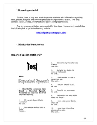 1.6Learning material


        For this class, a blog was made to provide students with information regarding
tests, grades, subjects and activities practiced in English class, level 1. This blog
contains videos, audios, worksheets and power point presentations.

        Due to numerous activities were created for this class, I recommend you to follow
the following link to get to the learning material.

                                  http://english1pac.blogspot.com/




      1.7Evaluation Instruments



Reported Speech October 2nd


                                                  3.       Johnson is my friend, he lives
                                                  in Africa.
                                                  She said…

                                                  4.      My father is a doctor, he
                                                  works at the hospital.
                                                  He said …
         Name:
                                                  5.     Loreto is going to travel to
                                                  Japan next year.
                                                  She said …

                                                  6.     I will give a flower to you.
                                                  He said…
         I   Rewrite the sentences from
                                                  7.     I want to buy a computer.
         Direct to Reported Speech.
                                                  He said…
         (Reescribe las oraciones de direct
         a reported speech)
                                                  8.      Hey Sergio, that is my apple!
                                                  Maria told Sergio…
         1.      My name is Jonas, What is
                                                  9.       I have a cat named Gordis,
         your name?
                                                  she is fat!
          He said…
                                                  He said….
         2.       I am a singer and my band is
                                                  10.     I have to go to the office,
         “Roller”.
                                                  please call me later.
         He said…
                                                  She said….



                                                                                            18
 