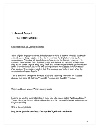 1 General Content

     1.2Reading Articles


Lessons Should Be Learner-Centered



“With English language learners, the temptation to have a teacher-centered classroom
arises because the perception is that the teacher has the English proficiency the
students nee. Therefore, all knowledge must come from the teacher. However, it is
important to remember that English language learners are not deficient just because
they do not speak English. They bring a rich and varied background of experiences and
talent to the classroom. Teachers who follow principles for success find ways to use
their students’ knowledge, including their first language and culture, even when the
students do not speak English.”

This is an extract taking from the book “ESL/EFL Teaching. Principles for Success”
chapter four, page 90. Authors Yvonne S. Freeman and David E. Freeman.




Watch and Learn videos: Weta Learning Media



Looking for spelling materials online, I found you tube videos called “Watch and Learn”.
These videos are filmed inside the classroom and they captured effective techniques for
English teaching.

One of these videos is:

http://www.youtube.com/watch?v=JqnhPwfVgKI&feature=channel




                                                                                        4
 