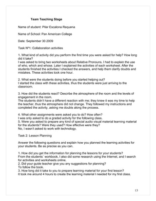 Team Teaching Stage

Name of student: Pilar Escalona Requena

Name of School: Pan American College

Date: September 30 2009

Task Nº1: Collaboration activities

1. What kind of activity did you perform the first time you were asked for help? How long
did it take?
I was asked to bring two worksheets about Relative Pronouns. I had to explain the use
of who, which and whose. Later I explained the activities of each worksheet. After the
students finished the activities I checked the answers, and help them clarify doubts and
mistakes. These activities took one hour.

2. What were the students doing before you started helping out?
I started the class with these activities, thus the students were just arriving to the
classroom.

3. How did the students react? Describe the atmosphere of the room and the levels of
engagement in the room.
The students didn’t have a different reaction with me; they knew it was my time to help
the teacher, thus the atmosphere did not change. They followed my instructions and
completed the activity, asking me doubts along the process.

4. What other assignments were asked you to do? How often?
I was only asked to do a graded activity for the following class.
5. Were you asked to prepare any kind of special audio visual material learning material
for the students? Were they used? How effective were they?
No, I wasn’t asked to work with technology.

Task 2: Lesson Planning

Answer the following questions and explain how you planned the learning activities for
your students. Be as precise as you can.

1. How did you get the information for planning the lessons for your students?
From the students´ workbook, I also did some research using the Internet, and I search
for activities and worksheets online.
2. Did your guide teacher give you any suggestions for planning?
To follow the book.
3. How long did it take to you to prepare learning material for your first lesson?
It took me around 4 hours to create the learning material I needed for my first class.




                                                                                          13
 