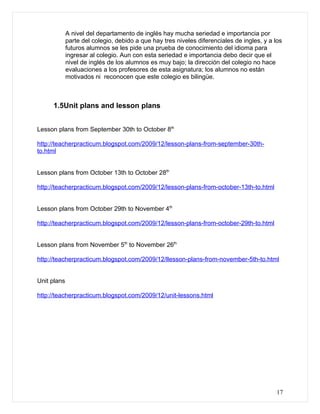 A nivel del departamento de inglés hay mucha seriedad e importancia por
             parte del colegio, debido a que hay tres niveles diferenciales de ingles, y a los
             futuros alumnos se les pide una prueba de conocimiento del idioma para
             ingresar al colegio. Aun con esta seriedad e importancia debo decir que el
             nivel de inglés de los alumnos es muy bajo; la dirección del colegio no hace
             evaluaciones a los profesores de esta asignatura; los alumnos no están
             motivados ni reconocen que este colegio es bilingüe.



     1.5Unit plans and lesson plans


Lesson plans from September 30th to October 8th

http://teacherpracticum.blogspot.com/2009/12/lesson-plans-from-september-30th-
to.html


Lesson plans from October 13th to October 28th

http://teacherpracticum.blogspot.com/2009/12/lesson-plans-from-october-13th-to.html


Lesson plans from October 29th to November 4th

http://teacherpracticum.blogspot.com/2009/12/lesson-plans-from-october-29th-to.html


Lesson plans from November 5th to November 26th

http://teacherpracticum.blogspot.com/2009/12/llesson-plans-from-november-5th-to.html


Unit plans

http://teacherpracticum.blogspot.com/2009/12/unit-lessons.html




                                                                                            17
 