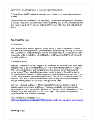 administration is of importance to maintain order in the school.

3. How did you feel? Provide one example you consider most relevant to support your
answer.

During my time as an observer I felt welcomed. The students were glad and excited for
a change. They asked several times when I was starting as a teacher, I felt comfortable
and eager to start with my classes and make them more interesting and motivating for
them.




Team teaching stage

I. Introduction

I was asked to do a test and a graded activity for the students. The content of these
activities was primarily grammar, and the students were learning it for only two classes.
The students were highly challenged with the activities I created, even so, they worked
individually and a few students worked together and they completed the activities with
no major problems.

II. Reflective writing

For what I observed in the first stages of the practicum, the students of this class were
not considered to be excellent students, due to they are in the lowest level of English.
They were not challenged by their teacher and their classes were mostly daily life
conversations. When I started doing my team teaching stage I informed the teacher
about the activities I wanted to do in my teaching stage, but his answer was “that is too
hard for these students, they will not able to do it”. With the first activities I created for
the class I was able to see that the students can do it, they are just not challenged
enough and they stay on a “lazy stage” through out the class.

For what I have red and seen in different educational websites, teachers need to
develop academic language and literacy. Teachers need to be committed to high
expectations and high standards for all students. Teachers need to show students how
to face change; life; difficulties; education; and how to face success. Provide them
opportunities for real academic language.

"No one rises to low expectations,"...
http://blog.dispatch.com/edblog/2008/11/students_need_high_expections_and_tlc.shtml




Teaching stage


                                                                                                 7
 