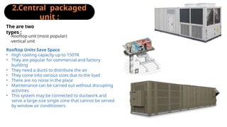2.Central packaged
unit :
-Rooftop unit (most popular)
-vertical unit
The are two
types :
Rooftop Units Save Space
• High cooling capacity up to 150TR
• They are popular for commercial and factory
building
• They need a ducts to distribute the air
• They come into various sizes due to the load
• There are no noise in the place
• Maintenance can be carried out without disrupting
activities
• This system may be connected to ductwork and
serve a large-size single zone that cannot be served
by window air conditioners.
 