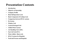 Presentation Contents
• Introduction
• Objective of Internship
• Company Profile
• Basic Refrigeration Cycle
• Basic Component of Cooling Cycle
• Comparison between HVAC systems
• Dx System
• Window Unit
• Central Packaged Unit
• Chilled Water System
• Air Handling Unit (AHU)
• Fan Coil Unit (FCU)
• Water chillers Basic cycle
• HVAC Systems for Hospitals
• Food and Frozens and Hospitals
 