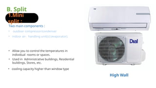 B. Split
units :
1.Mini
split :
• cooling capacity higher than window type
• Used in Administrative buildings, Residential
buildings, Stores, etc.
• Allow you to control the temperatures in
individual rooms or spaces.
• outdoor compressor/condenser
• indoor air- handling unit(s) (evaporator).
Two main components :
High Wall
 