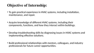 Objective of Internship:
• To gain practical experience in HVAC systems, including installation,
maintenance, and repair.
• Acquire knowledge of different HVAC systems, including their
components, functions, and how they interact within buildings.
• Develop troubleshooting skills by diagnosing issues in HVAC systems and
implementing effective solutions.
• Build professional relationships with mentors, colleagues, and industry
professionals for future career opportunities.
 