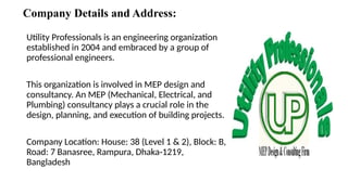 Company Details and Address:
Utility Professionals is an engineering organization
established in 2004 and embraced by a group of
professional engineers.
This organization is involved in MEP design and
consultancy. An MEP (Mechanical, Electrical, and
Plumbing) consultancy plays a crucial role in the
design, planning, and execution of building projects.
Company Location: House: 38 (Level 1 & 2), Block: B,
Road: 7 Banasree, Rampura, Dhaka-1219,
Bangladesh
 