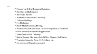 Sector of Services:
 Commercial & Big Residential buildings
 Hospitals and Laboratories
 Hotels and Resorts
 Academic & Institutional Buildings
 Embassy Buildings
 Food Industries
 Ready Made Garments, Dyeing,
 Pharmaceuticals Clean Room - GMP Compliance & Validation
 Other Industries with critical applications
 Power Station with Township
 Special Projects like Metro Rail, BEZA, Airports, Rail Station
 Township, Industrial Zone, Hi-Tech Park, etc.
 Environmental Impact Assessment
 