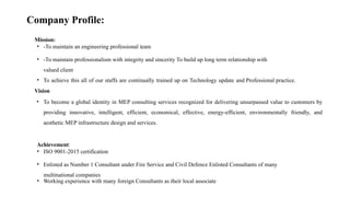 Company Profile:
Mission:
• -To maintain an engineering professional team
• -To maintain professionalism with integrity and sincerity To build up long term relationship with
valued client
• To achieve this all of our staffs are continually trained up on Technology update and Professional practice.
Vision
• To become a global identity in MEP consulting services recognized for delivering unsurpassed value to customers by
providing innovative, intelligent, efficient, economical, effective, energy-efficient, environmentally friendly, and
aesthetic MEP infrastructure design and services.
Achievement:
• ISO 9001-2015 certification
• Enlisted as Number 1 Consultant under Fire Service and Civil Defence Enlisted Consultants of many
multinational companies
• Working experience with many foreign Consultants as their local associate
 