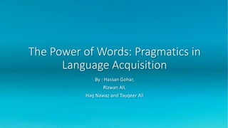 The Power of Words: Pragmatics in
Language Acquisition
By : Hassan Gohar,
Rizwan Ali,
Haq Nawaz and Tauqeer Ali
 