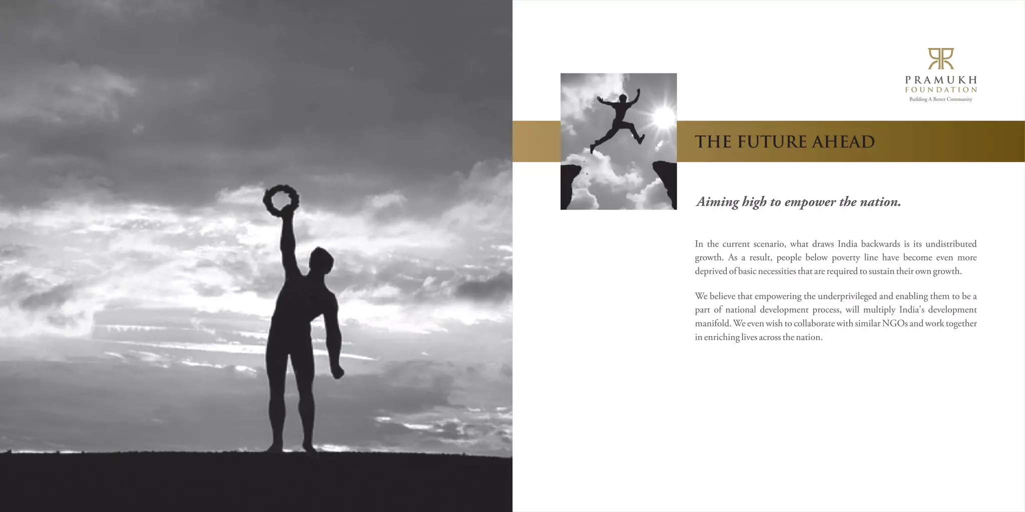 Building A Better Community 
THE FUTURE AHEAD 
Aiming high to empower the nation. 
In the current scenario, what draws India backwards is its undistributed 
growth. As a result, people below poverty line have become even more 
deprived of basic necessities that are required to sustain their own growth. 
We believe that empowering the underprivileged and enabling them to be a 
part of national development process, will multiply India's development 
manifold. We even wish to collaborate with similar NGOs and work together 
in enriching lives across the nation. 
