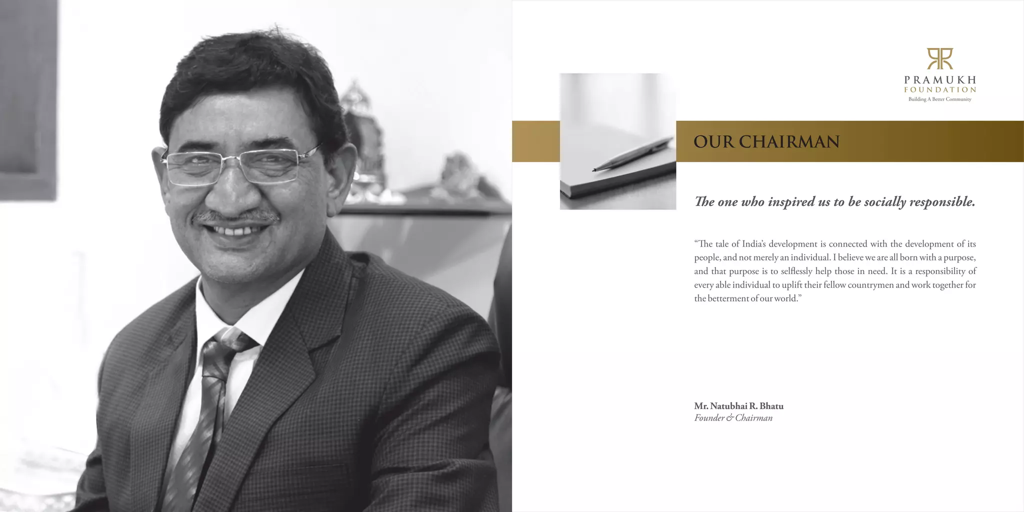 Building A Better Community 
OUR CHAIRMAN 
e one who inspired us to be socially responsible. 
“e tale of India’s development is connected with the development of its 
people, and not merely an individual. I believe we are all born with a purpose, 
and that purpose is to selìessly help those in need. It is a responsibility of 
every able individual to uplift their fellow countrymen and work together for 
the betterment of our world.” 
Mr. Natubhai R. Bhatu 
Founder & Chairman 
 