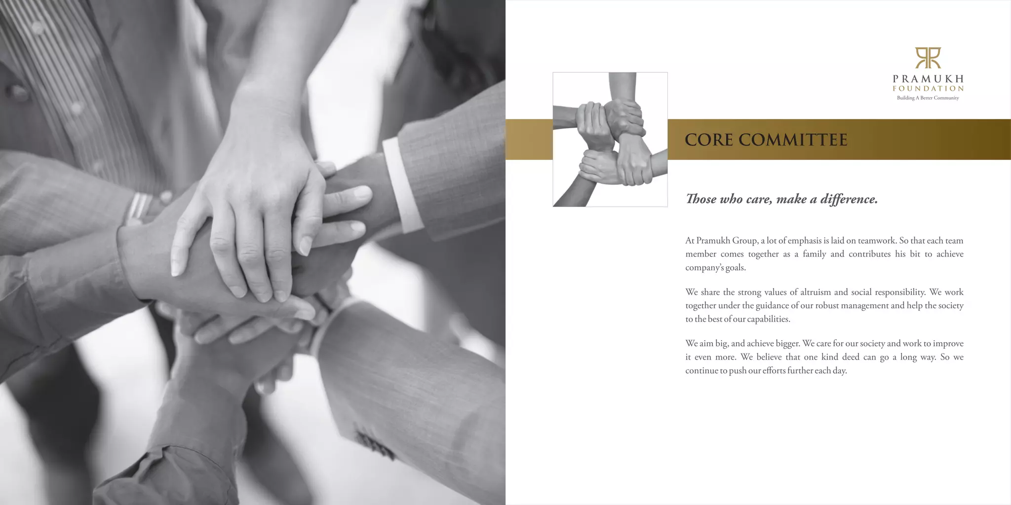 Building A Better Community 
CORE COMMITTEE 
ose who care, make a difference. 
At Pramukh Group, a lot of emphasis is laid on teamwork. So that each team 
member comes together as a family and contributes his bit to achieve 
company’s goals. 
We share the strong values of altruism and social responsibility. We work 
together under the guidance of our robust management and help the society 
to the best of our capabilities. 
We aim big, and achieve bigger. We care for our society and work to improve 
it even more. We believe that one kind deed can go a long way. So we 
continue to push our efforts further each day. 
 