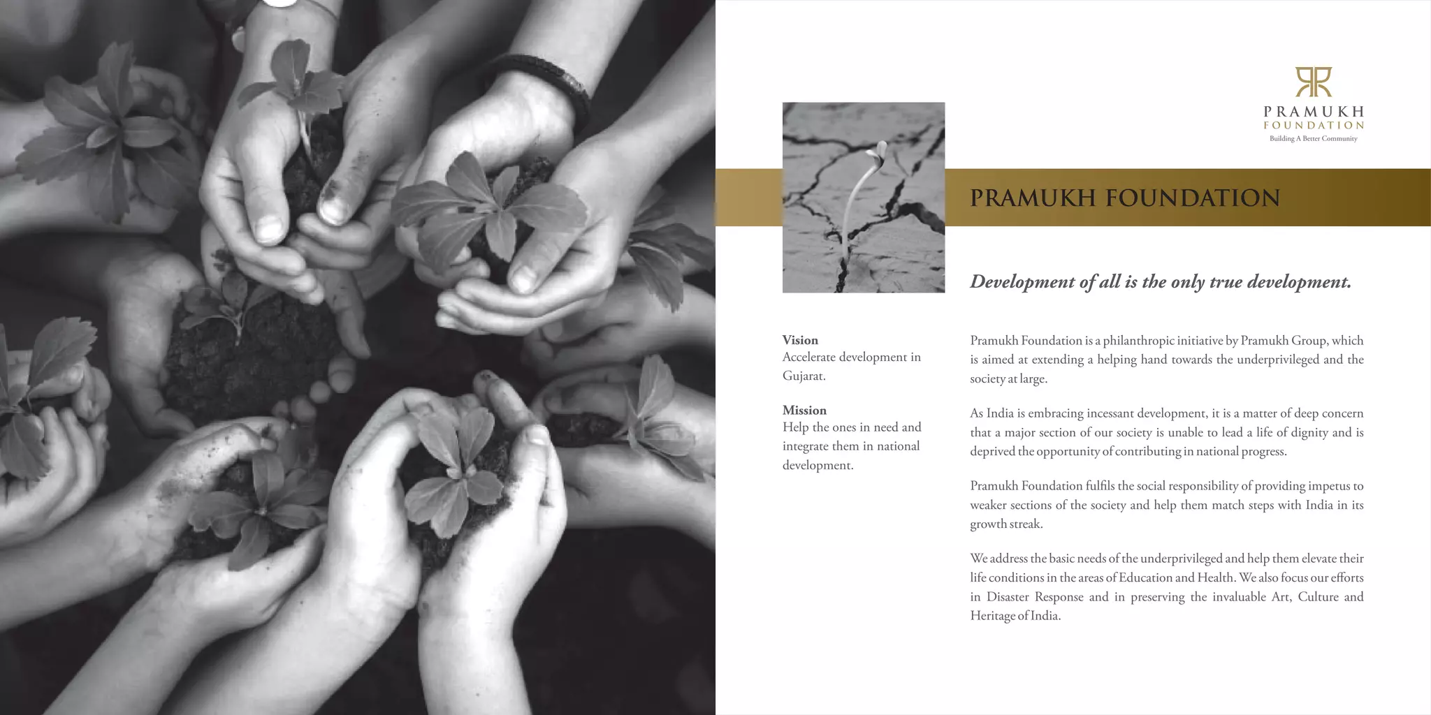 Building A Better Community 
PRAMUKH FOUNDATION 
Development of all is the only true development. 
Pramukh Foundation is a philanthropic initiative by Pramukh Group, which 
is aimed at extending a helping hand towards the underprivileged and the 
society at large. 
As India is embracing incessant development, it is a matter of deep concern 
that a major section of our society is unable to lead a life of dignity and is 
deprived the opportunity of contributing in national progress. 
Pramukh Foundation fulëls the social responsibility of providing impetus to 
weaker sections of the society and help them match steps with India in its 
growth streak. 
We address the basic needs of the underprivileged and help them elevate their 
life conditions in the areas of Education and Health. We also focus our efforts 
in Disaster Response and in preserving the invaluable Art, Culture and 
Heritage of India. 
Vision 
Accelerate development in 
Gujarat. 
Mission 
Help the ones in need and 
integrate them in national 
development. 
 