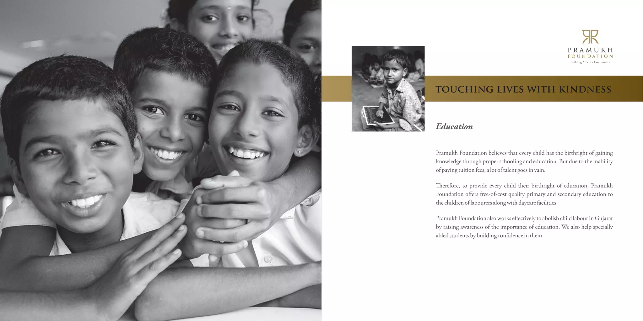 Building A Better Community 
touching lives with kindness 
Education 
Pramukh Foundation believes that every child has the birthright of gaining 
knowledge through proper schooling and education. But due to the inability 
of paying tuition fees, a lot of talent goes in vain. 
erefore, to provide every child their birthright of education, Pramukh 
Foundation offers free-of-cost quality primary and secondary education to 
the children of labourers along with daycare facilities. 
Pramukh Foundation also works effectively to abolish child labour in Gujarat 
by raising awareness of the importance of education. We also help specially 
abled students by building conëdence in them. 
 