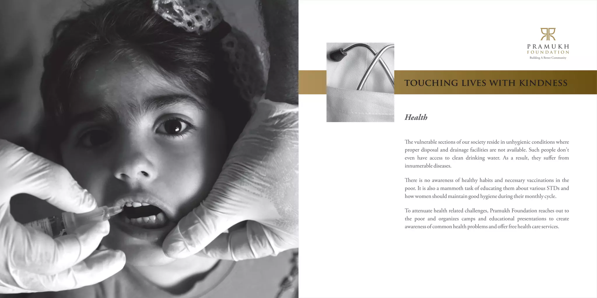 Building A Better Community 
touching lives with kindness 
Health 
e vulnerable sections of our society reside in unhygienic conditions where 
proper disposal and drainage facilities are not available. Such people don't 
even have access to clean drinking water. As a result, they suffer from 
innumerable diseases. 
ere is no awareness of healthy habits and necessary vaccinations in the 
poor. It is also a mammoth task of educating them about various STDs and 
how women should maintain good hygiene during their monthly cycle. 
To attenuate health related challenges, Pramukh Foundation reaches out to 
the poor and organizes camps and educational presentations to create 
awareness of common health problems and offer free health care services. 
 