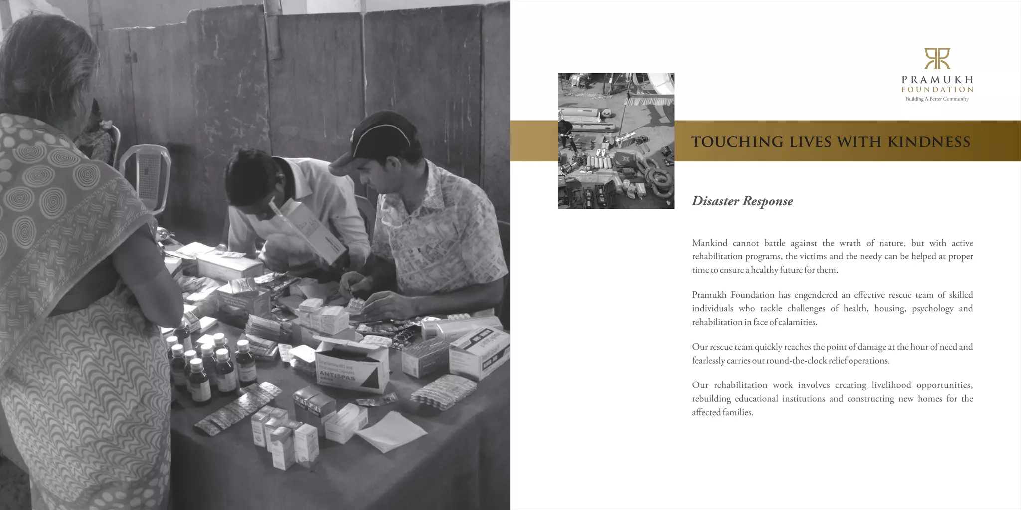 Building A Better Community 
touching lives with kindness 
Disaster Response 
Mankind cannot battle against the wrath of nature, but with active 
rehabilitation programs, the victims and the needy can be helped at proper 
time to ensure a healthy future for them. 
Pramukh Foundation has engendered an effective rescue team of skilled 
individuals who tackle challenges of health, housing, psychology and 
rehabilitation in face of calamities. 
Our rescue team quickly reaches the point of damage at the hour of need and 
fearlessly carries out round-the-clock relief operations. 
Our rehabilitation work involves creating livelihood opportunities, 
rebuilding educational institutions and constructing new homes for the 
affected families. 
 