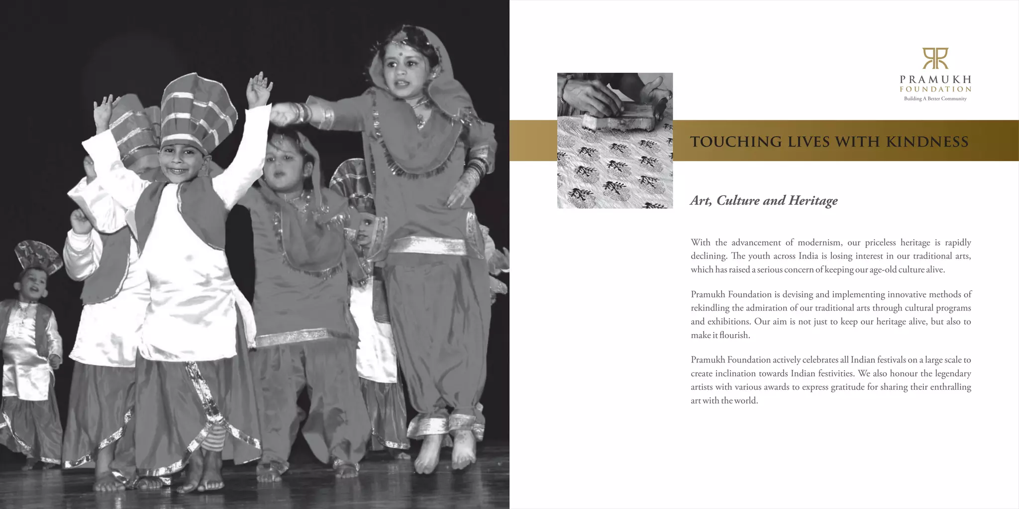 Building A Better Community 
touching lives with kindness 
Art, Culture and Heritage 
With the advancement of modernism, our priceless heritage is rapidly 
declining. e youth across India is losing interest in our traditional arts, 
which has raised a serious concern of keeping our age-old culture alive. 
Pramukh Foundation is devising and implementing innovative methods of 
rekindling the admiration of our traditional arts through cultural programs 
and exhibitions. Our aim is not just to keep our heritage alive, but also to 
make it ìourish. 
Pramukh Foundation actively celebrates all Indian festivals on a large scale to 
create inclination towards Indian festivities. We also honour the legendary 
artists with various awards to express gratitude for sharing their enthralling 
art with the world. 
 