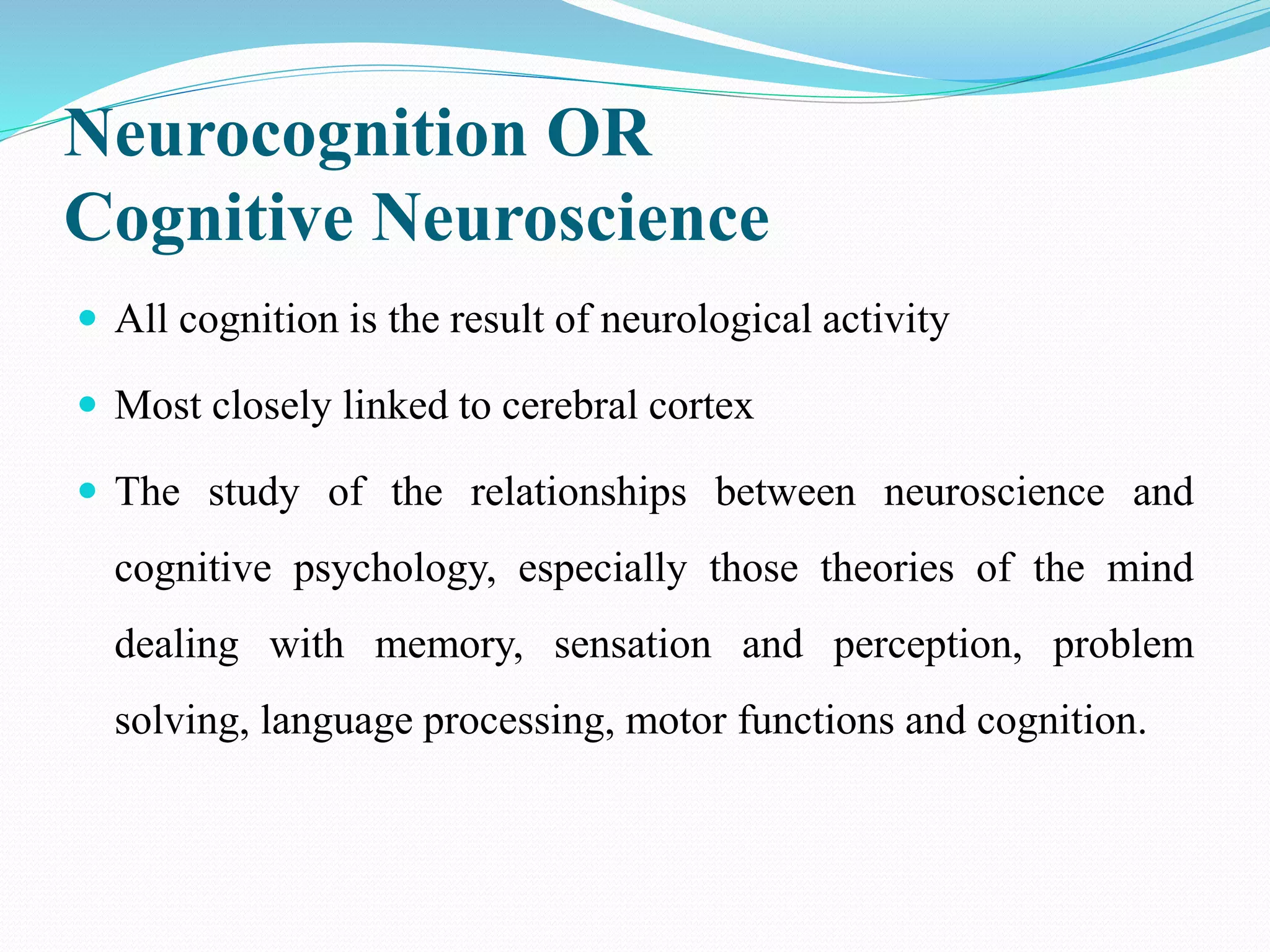 Neurocognition OR
Cognitive Neuroscience
 All cognition is the result of neurological activity
 Most closely linked to cerebral cortex
 The study of the relationships between neuroscience and
cognitive psychology, especially those theories of the mind
dealing with memory, sensation and perception, problem
solving, language processing, motor functions and cognition.
 