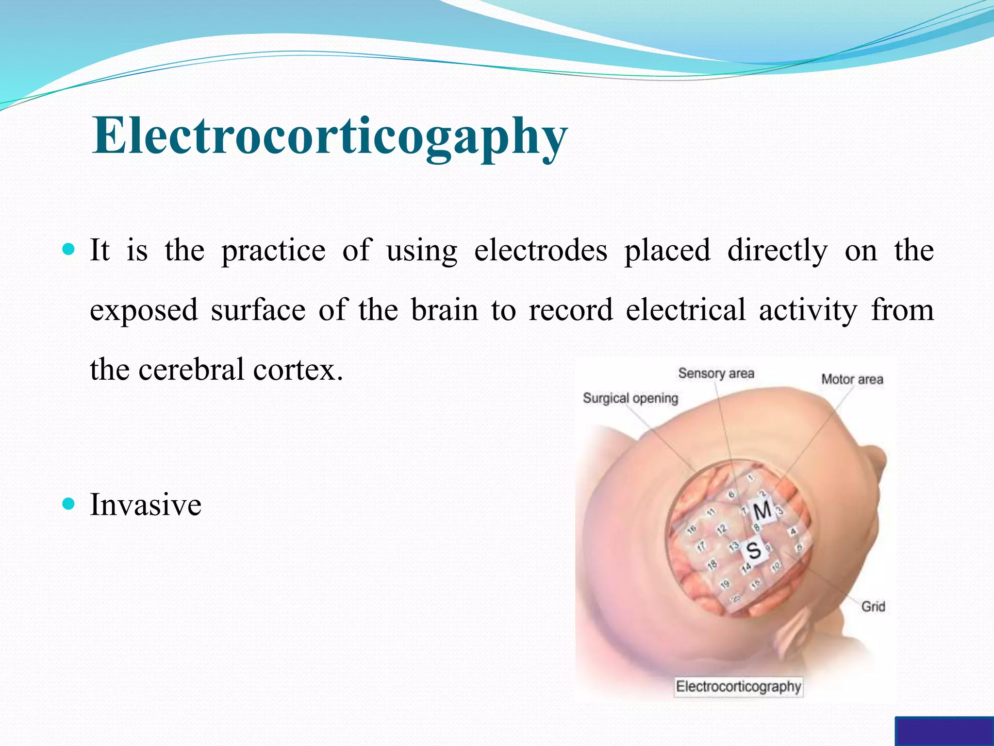 Electrocorticogaphy
 It is the practice of using electrodes placed directly on the
exposed surface of the brain to record electrical activity from
the cerebral cortex.
 Invasive
 
