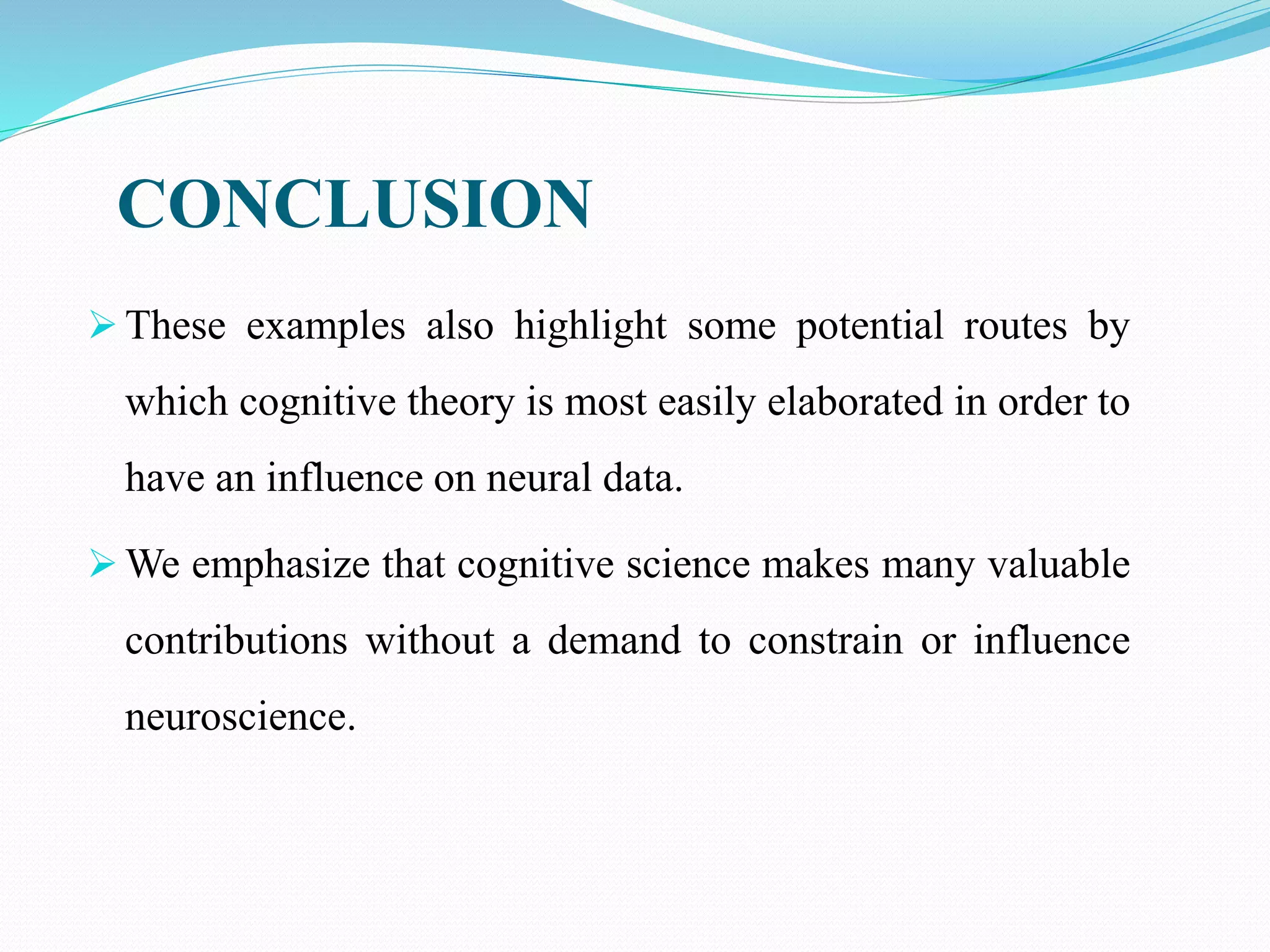  These examples also highlight some potential routes by
which cognitive theory is most easily elaborated in order to
have an influence on neural data.
 We emphasize that cognitive science makes many valuable
contributions without a demand to constrain or influence
neuroscience.
CONCLUSION
 