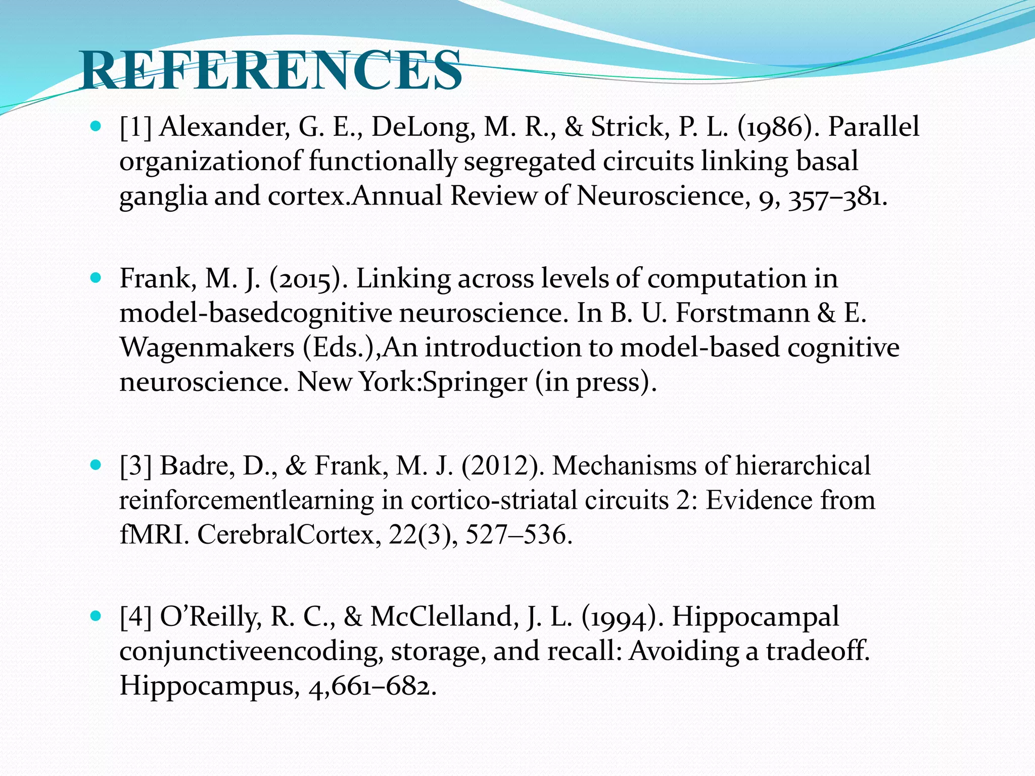REFERENCES
 [1] Alexander, G. E., DeLong, M. R., & Strick, P. L. (1986). Parallel
organizationof functionally segregated circuits linking basal
ganglia and cortex.Annual Review of Neuroscience, 9, 357–381.
 Frank, M. J. (2015). Linking across levels of computation in
model-basedcognitive neuroscience. In B. U. Forstmann & E.
Wagenmakers (Eds.),An introduction to model-based cognitive
neuroscience. New York:Springer (in press).
 [3] Badre, D., & Frank, M. J. (2012). Mechanisms of hierarchical
reinforcementlearning in cortico-striatal circuits 2: Evidence from
fMRI. CerebralCortex, 22(3), 527–536.
 [4] O’Reilly, R. C., & McClelland, J. L. (1994). Hippocampal
conjunctiveencoding, storage, and recall: Avoiding a tradeoff.
Hippocampus, 4,661–682.
 