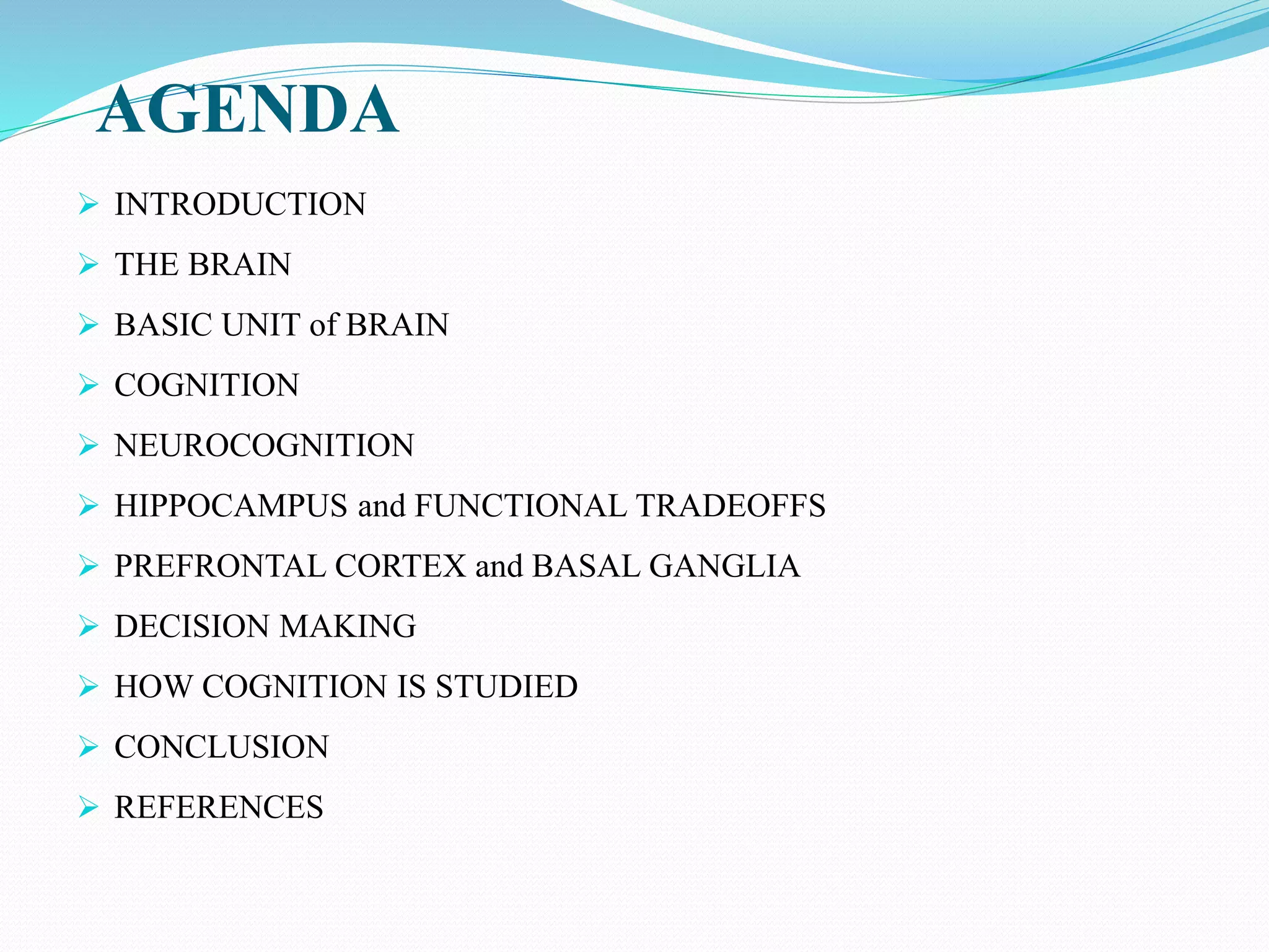 AGENDA
 INTRODUCTION
 THE BRAIN
 BASIC UNIT of BRAIN
 COGNITION
 NEUROCOGNITION
 HIPPOCAMPUS and FUNCTIONAL TRADEOFFS
 PREFRONTAL CORTEX and BASAL GANGLIA
 DECISION MAKING
 HOW COGNITION IS STUDIED
 CONCLUSION
 REFERENCES
 