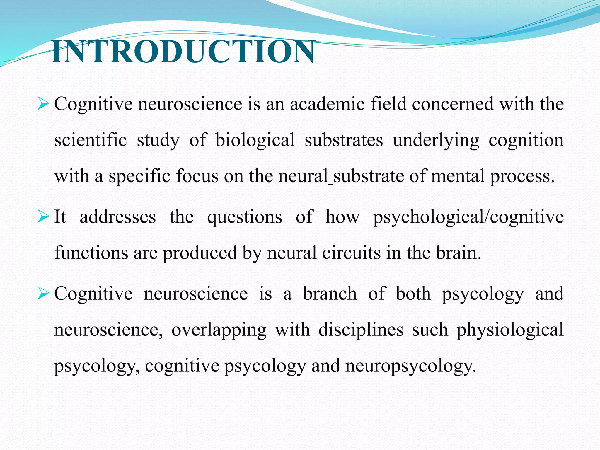 INTRODUCTION
 Cognitive neuroscience is an academic field concerned with the
scientific study of biological substrates underlying cognition
with a specific focus on the neural substrate of mental process.
 It addresses the questions of how psychological/cognitive
functions are produced by neural circuits in the brain.
 Cognitive neuroscience is a branch of both psycology and
neuroscience, overlapping with disciplines such physiological
psycology, cognitive psycology and neuropsycology.
 