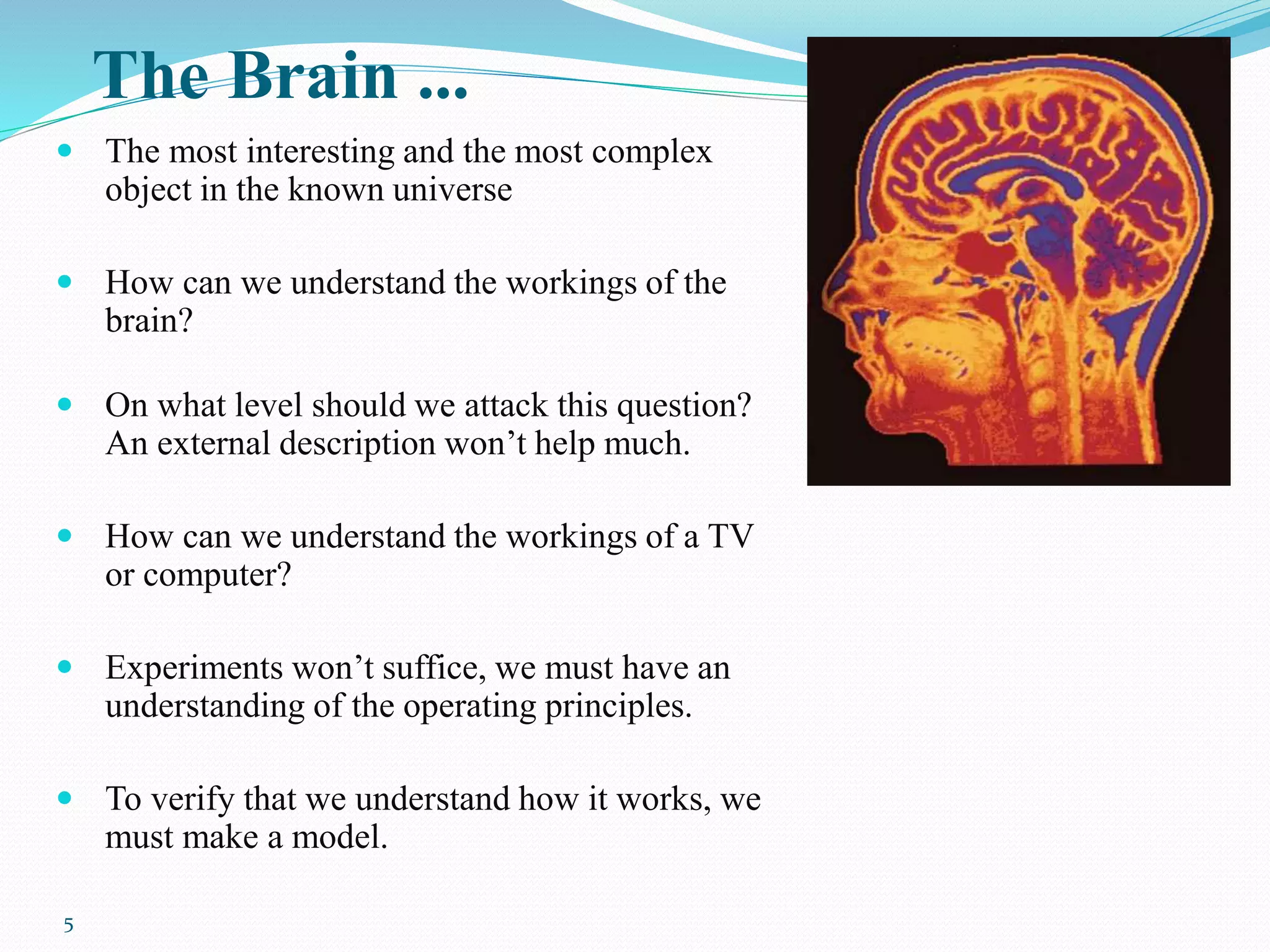 5
The Brain ...
 The most interesting and the most complex
object in the known universe
 How can we understand the workings of the
brain?
 On what level should we attack this question?
An external description won’t help much.
 How can we understand the workings of a TV
or computer?
 Experiments won’t suffice, we must have an
understanding of the operating principles.
 To verify that we understand how it works, we
must make a model.
 