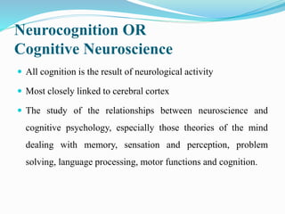 Neurocognition OR
Cognitive Neuroscience
 All cognition is the result of neurological activity
 Most closely linked to cerebral cortex
 The study of the relationships between neuroscience and
cognitive psychology, especially those theories of the mind
dealing with memory, sensation and perception, problem
solving, language processing, motor functions and cognition.
 