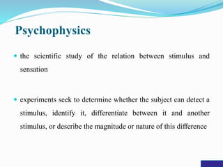 Psychophysics
 the scientific study of the relation between stimulus and
sensation
 experiments seek to determine whether the subject can detect a
stimulus, identify it, differentiate between it and another
stimulus, or describe the magnitude or nature of this difference
 