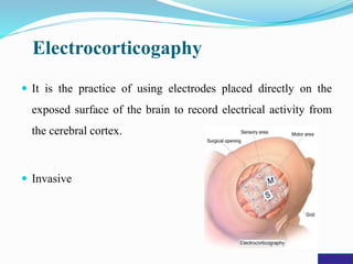 Electrocorticogaphy
 It is the practice of using electrodes placed directly on the
exposed surface of the brain to record electrical activity from
the cerebral cortex.
 Invasive
 