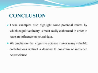  These examples also highlight some potential routes by
which cognitive theory is most easily elaborated in order to
have an influence on neural data.
 We emphasize that cognitive science makes many valuable
contributions without a demand to constrain or influence
neuroscience.
CONCLUSION
 