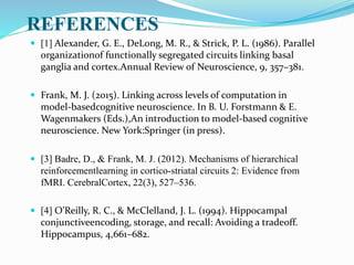 REFERENCES
 [1] Alexander, G. E., DeLong, M. R., & Strick, P. L. (1986). Parallel
organizationof functionally segregated circuits linking basal
ganglia and cortex.Annual Review of Neuroscience, 9, 357–381.
 Frank, M. J. (2015). Linking across levels of computation in
model-basedcognitive neuroscience. In B. U. Forstmann & E.
Wagenmakers (Eds.),An introduction to model-based cognitive
neuroscience. New York:Springer (in press).
 [3] Badre, D., & Frank, M. J. (2012). Mechanisms of hierarchical
reinforcementlearning in cortico-striatal circuits 2: Evidence from
fMRI. CerebralCortex, 22(3), 527–536.
 [4] O’Reilly, R. C., & McClelland, J. L. (1994). Hippocampal
conjunctiveencoding, storage, and recall: Avoiding a tradeoff.
Hippocampus, 4,661–682.
 