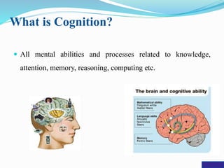 What is Cognition?
 All mental abilities and processes related to knowledge,
attention, memory, reasoning, computing etc.
 