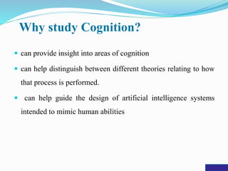 Why study Cognition?
 can provide insight into areas of cognition
 can help distinguish between different theories relating to how
that process is performed.
 can help guide the design of artificial intelligence systems
intended to mimic human abilities
 