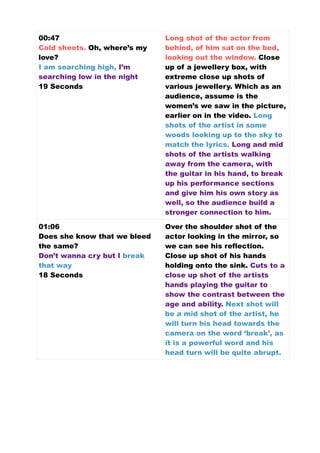 00:47
Cold sheets. Oh, where’s my
love?
I am searching high, I’m
searching low in the night
19 Seconds
Long shot of the actor from
behind, of him sat on the bed,
looking out the window. Close
up of a jewellery box, with
extreme close up shots of
various jewellery. Which as an
audience, assume is the
women’s we saw in the picture,
earlier on in the video. Long
shots of the artist in some
woods looking up to the sky to
match the lyrics. Long and mid
shots of the artists walking
away from the camera, with
the guitar in his hand, to break
up his performance sections
and give him his own story as
well, so the audience build a
stronger connection to him.
01:06
Does she know that we bleed
the same?
Don’t wanna cry but I break
that way
18 Seconds
Over the shoulder shot of the
actor looking in the mirror, so
we can see his reflection.
Close up shot of his hands
holding onto the sink. Cuts to a
close up shot of the artists
hands playing the guitar to
show the contrast between the
age and ability. Next shot will
be a mid shot of the artist, he
will turn his head towards the
camera on the word ‘break’, as
it is a powerful word and his
head turn will be quite abrupt.
 