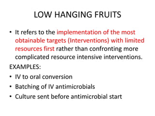 LOW HANGING FRUITS
• It refers to the implementation of the most
obtainable targets (Interventions) with limited
resources first rather than confronting more
complicated resource intensive interventions.
EXAMPLES:
• IV to oral conversion
• Batching of IV antimicrobials
• Culture sent before antimicrobial start
 