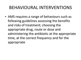 BEHAVIOURAL INTERVENTIONS
• AMS requires a range of behaviours such as
following guidelines assessing the benefits
and risks of treatment; choosing the
appropriate drug, route or dose and
administering the antibiotic at the appropriate
time, at the correct frequency and for the
appropriate
 