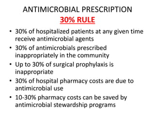 ANTIMICROBIAL PRESCRIPTION
30% RULE
• 30% of hospitalized patients at any given time
receive antimicrobial agents
• 30% of antimicrobials prescribed
inappropriately in the community
• Up to 30% of surgical prophylaxis is
inappropriate
• 30% of hospital pharmacy costs are due to
antimicrobial use
• 10-30% pharmacy costs can be saved by
antimicrobial stewardship programs
 