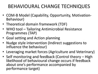 BEHAVIOURAL CHANGE TECHNIQUES
• COM-B Model (Capability, Opportunity, Motivation-
Behaviour)
• Theoretical domain framework (TDF)
• WHO tool – Tailoring Antimicrobial Resistance
Programmes (TAP)
• Goal setting and Action planning
• Nudge style intervention (Indirect suggestions to
influence the behaviour)
• Leveraging market forces (Agriculture and Veterinary)
• Self monitoring and feedback (Control theory – High
likelihood of behavioural change occurs if feedback
about one’s performance accompanied by
performance target)
 