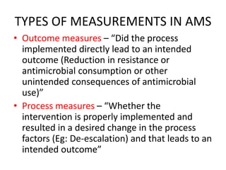 TYPES OF MEASUREMENTS IN AMS
• Outcome measures – “Did the process
implemented directly lead to an intended
outcome (Reduction in resistance or
antimicrobial consumption or other
unintended consequences of antimicrobial
use)”
• Process measures – “Whether the
intervention is properly implemented and
resulted in a desired change in the process
factors (Eg: De-escalation) and that leads to an
intended outcome”
 