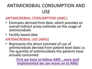 ANTIMICROBIAL CONSUMPTION AND
USE
ANTIMICROBIAL CONSUMPTION (AMC):
• Estimates derived from data, which provides an
overall indirect proxy estimate on the usage of
antimicrobials
• Facility based data
ANTIMICROBIAL USE (AMU)
• Represents the direct estimate of use of
antimicrobials derived from patient level data i.e.
The quantity of antimicrobials the patients have
actually consumed.
First we have to follow AMC...once well
implemented we can move on to AMU
 
