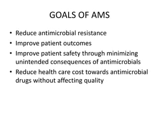 GOALS OF AMS
• Reduce antimicrobial resistance
• Improve patient outcomes
• Improve patient safety through minimizing
unintended consequences of antimicrobials
• Reduce health care cost towards antimicrobial
drugs without affecting quality
 