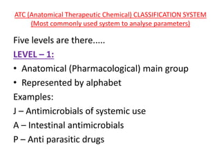 ATC (Anatomical Therapeutic Chemical) CLASSIFICATION SYSTEM
(Most commonly used system to analyse parameters)
Five levels are there.....
LEVEL – 1:
• Anatomical (Pharmacological) main group
• Represented by alphabet
Examples:
J – Antimicrobials of systemic use
A – Intestinal antimicrobials
P – Anti parasitic drugs
 