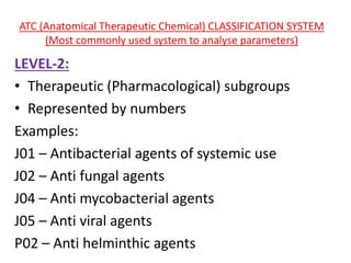 ATC (Anatomical Therapeutic Chemical) CLASSIFICATION SYSTEM
(Most commonly used system to analyse parameters)
LEVEL-2:
• Therapeutic (Pharmacological) subgroups
• Represented by numbers
Examples:
J01 – Antibacterial agents of systemic use
J02 – Anti fungal agents
J04 – Anti mycobacterial agents
J05 – Anti viral agents
P02 – Anti helminthic agents
 