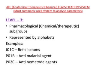 ATC (Anatomical Therapeutic Chemical) CLASSIFICATION SYSTEM
(Most commonly used system to analyse parameters)
LEVEL – 3:
• Pharmacological (Chemical/therapeutic)
subgroups
• Represented by alphabets
Examples:
J01C – Beta lactams
P01B – Anti malarial agent
P02C – Anti nematode agents
 