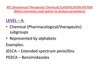 ATC (Anatomical Therapeutic Chemical) CLASSIFICATION SYSTEM
(Most commonly used system to analyse parameters)
LEVEL – 4:
• Chemical (Pharmacological/therapeutic)
subgroups
• Represented by alphabets
Examples:
J01CA – Extended spectrum penicillins
P02CA – Benzimidazoles
 