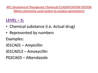 ATC (Anatomical Therapeutic Chemical) CLASSIFICATION SYSTEM
(Most commonly used system to analyse parameters)
LEVEL – 5:
• Chemical substance (i.e. Actual drug)
• Represented by numbers
Examples:
J01CA01 – Ampicillin
J01CA012 – Amoxycillin
P02CA03 – Albendazole
 
